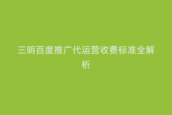 三明百度推广代运营收费标准全解析