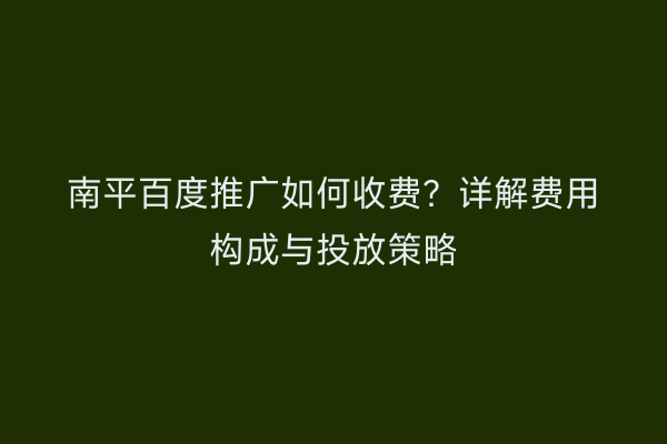 南平百度推广如何收费？详解费用构成与投放策略