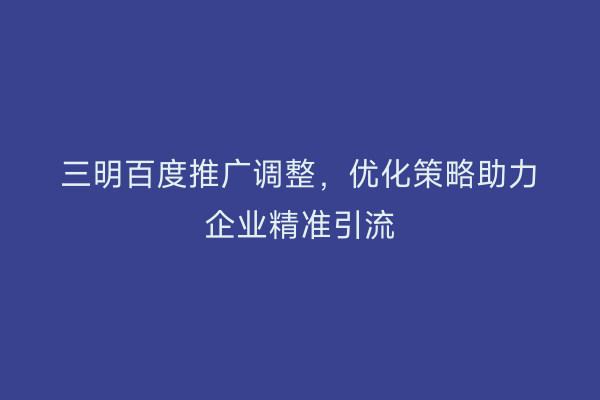 三明百度推广调整，优化策略助力企业精准引流