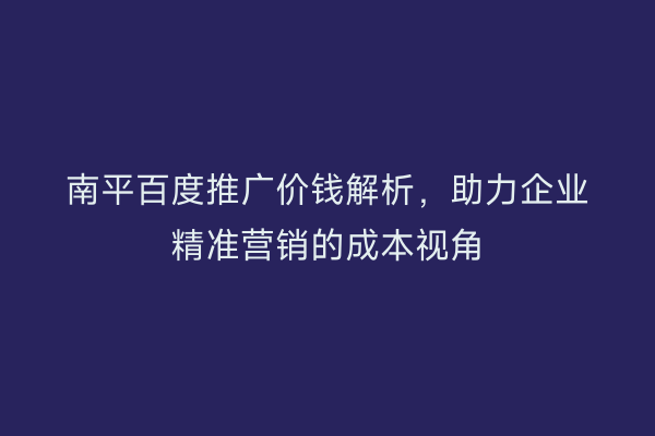 南平百度推广价钱解析,助力企业精准营销的成本视角