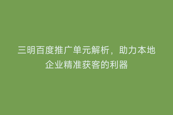 三明百度推广单元解析，助力本地企业精准获客的利器