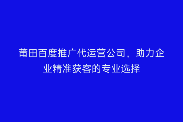 莆田百度推广代运营公司,助力企业精准获客的专业选择