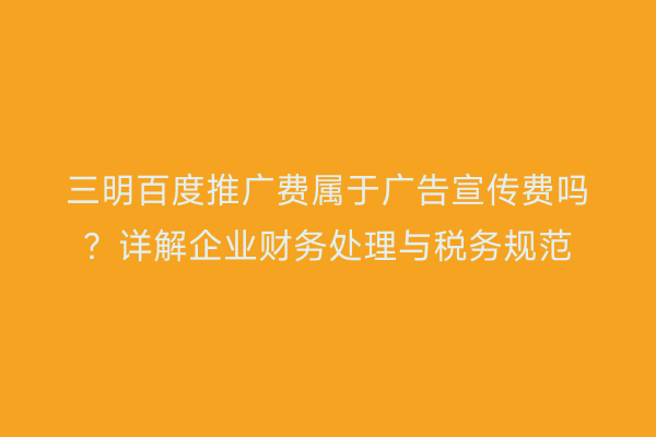 三明百度推广费属于广告宣传费吗？详解企业财务处理与税务规范
