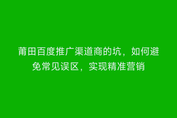 莆田百度推广渠道商的坑,如何避免常见误区,实现精准营销
