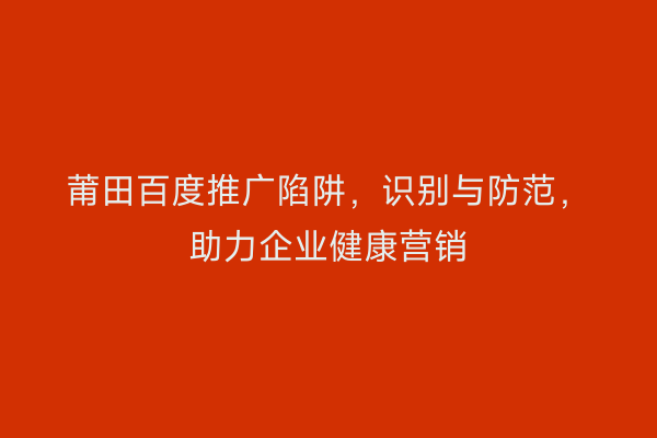莆田百度推广陷阱，识别与防范，助力企业健康营销