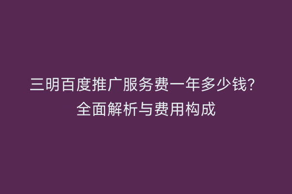 三明百度推广服务费一年多少钱?全面解析与费用构成