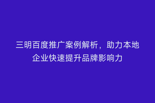 三明百度推广案例解析,助力本地企业快速提升品牌影响力
