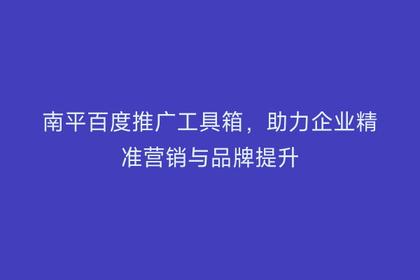 南平百度推广工具箱，助力企业精准营销与品牌提升