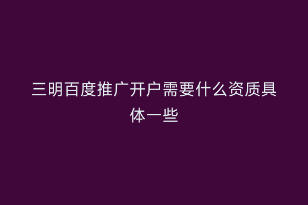 三明百度推广开户需要什么资质具体一些