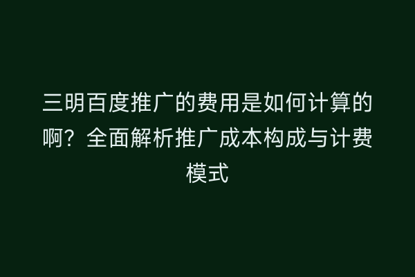 三明百度推广的费用是如何计算的啊?全面解析推广成本构成与计费模式