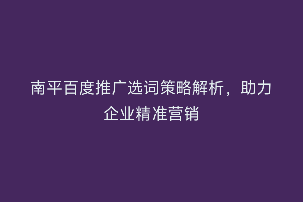 南平百度推广选词策略解析,助力企业精准营销
