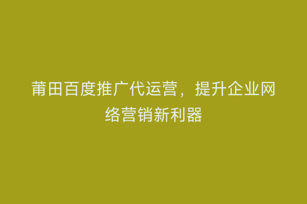 莆田百度推广代运营,提升企业网络营销新利器