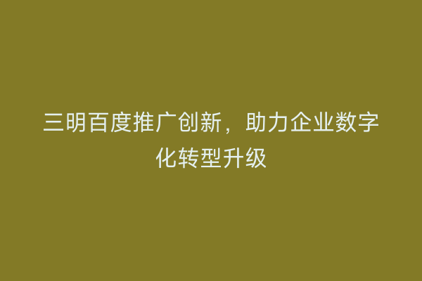 三明百度推广创新，助力企业数字化转型升级