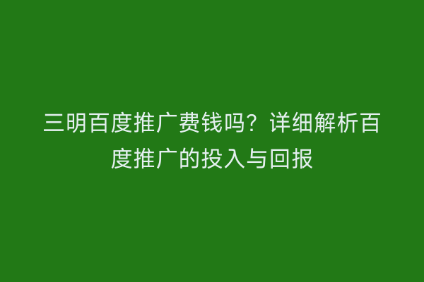 三明百度推广费钱吗？详细解析百度推广的投入与回报
