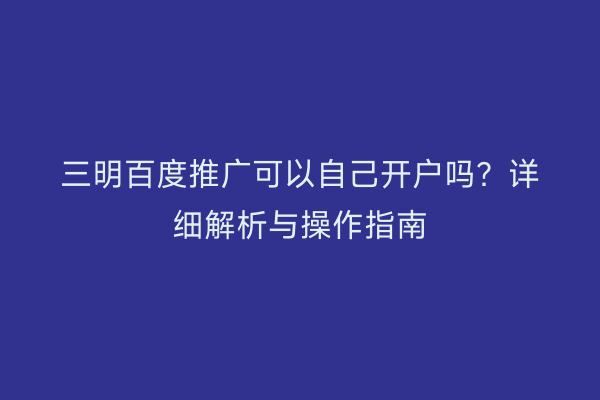 三明百度推广可以自己开户吗?详细解析与操作指南