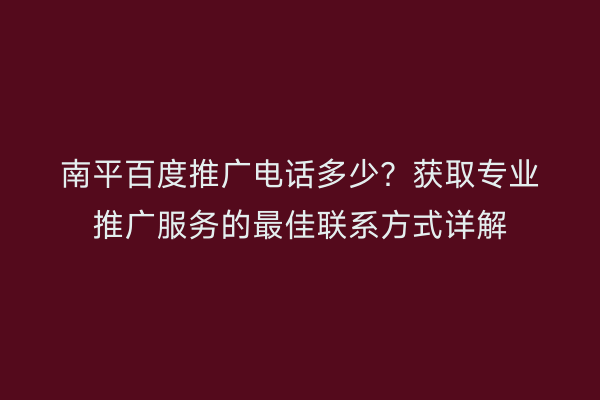 南平百度推广电话多少?获取专业推广服务的最佳联系方式详解