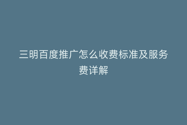 三明百度推广怎么收费标准及服务费详解