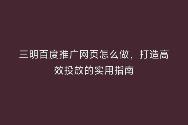 三明百度推广网页怎么做，打造高效投放的实用指南