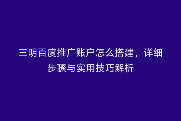 三明百度推广账户怎么搭建，详细步骤与实用技巧解析