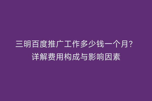 三明百度推广工作多少钱一个月？详解费用构成与影响因素