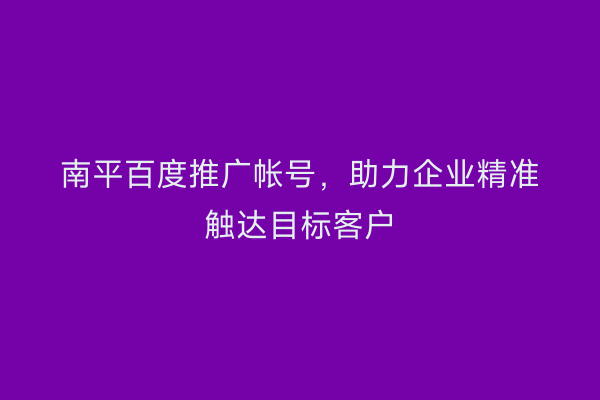 南平百度推广帐号，助力企业精准触达目标客户