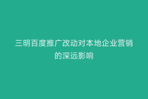 三明百度推广改动对本地企业营销的深远影响
