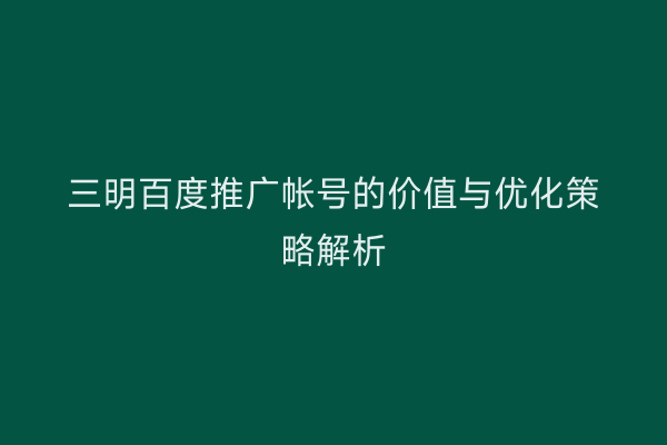 三明百度推广帐号的价值与优化策略解析