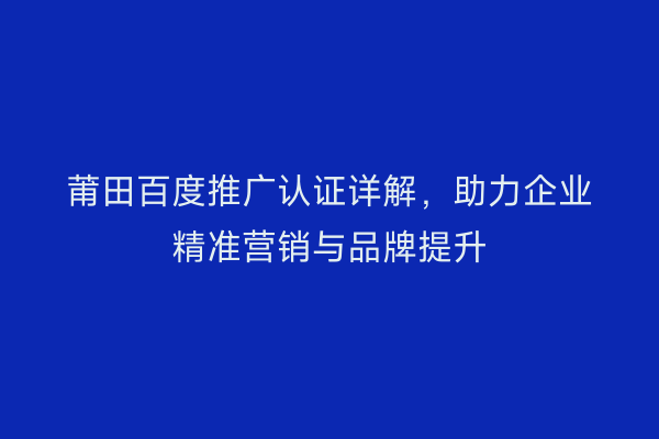 莆田百度推广认证详解,助力企业精准营销与品牌提升