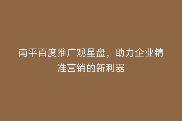南平百度推广观星盘，助力企业精准营销的新利器