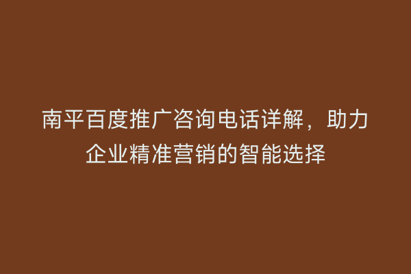 南平百度推广咨询电话详解，助力企业精准营销的智能选择