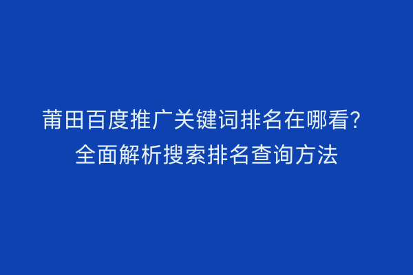 莆田百度推广关键词排名在哪看？全面解析搜索排名查询方法