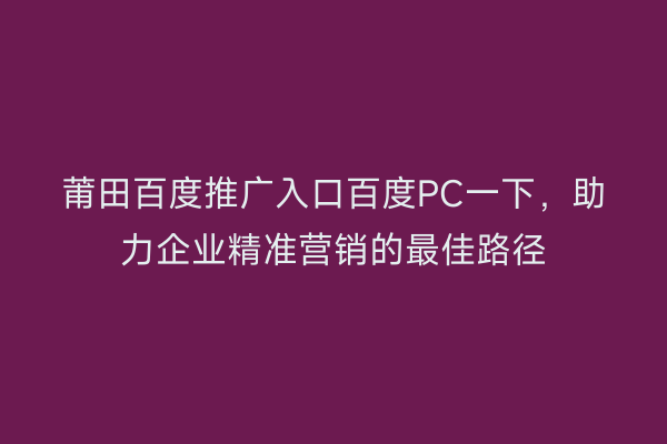 莆田百度推广入口百度PC一下，助力企业精准营销的最佳路径