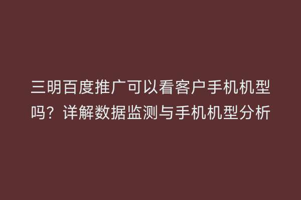三明百度推广可以看客户手机机型吗?详解数据监测与手机机型分析
