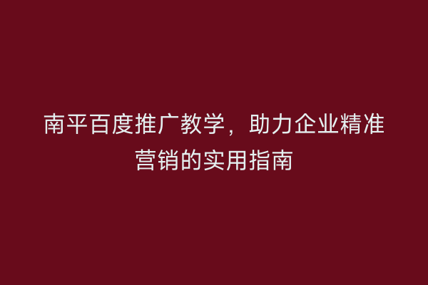 南平百度推广教学,助力企业精准营销的实用指南
