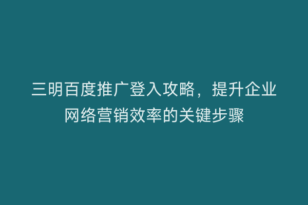 三明百度推广登入攻略，提升企业网络营销效率的关键步骤