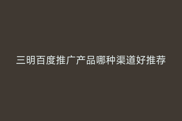 三明百度推广产品哪种渠道好推荐