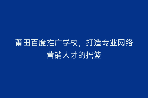 莆田百度推广学校,打造专业网络营销人才的摇篮