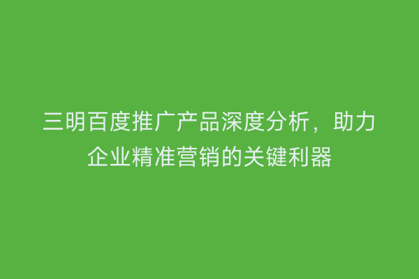 三明百度推广产品深度分析，助力企业精准营销的关键利器