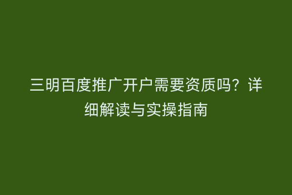 三明百度推广开户需要资质吗?详细解读与实操指南