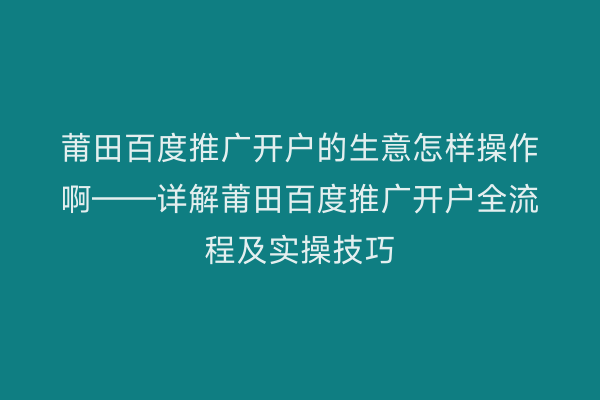 莆田百度推广开户的生意怎样操作啊——详解莆田百度推广开户全流程及实操技巧