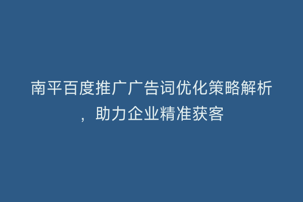 南平百度推广广告词优化策略解析，助力企业精准获客