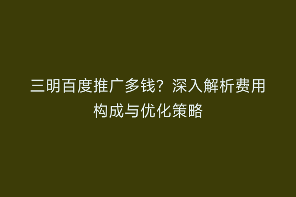 三明百度推广多钱？深入解析费用构成与优化策略