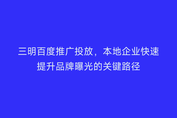 三明百度推广投放，本地企业快速提升品牌曝光的关键路径