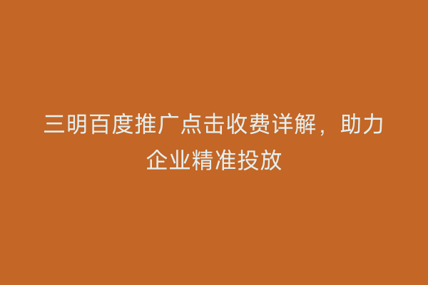 三明百度推广点击收费详解,助力企业精准投放