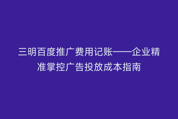 三明百度推广费用记账——企业精准掌控广告投放成本指南