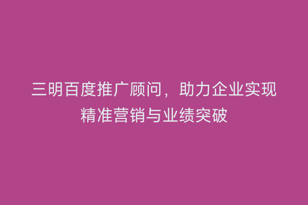 三明百度推广顾问,助力企业实现精准营销与业绩突破