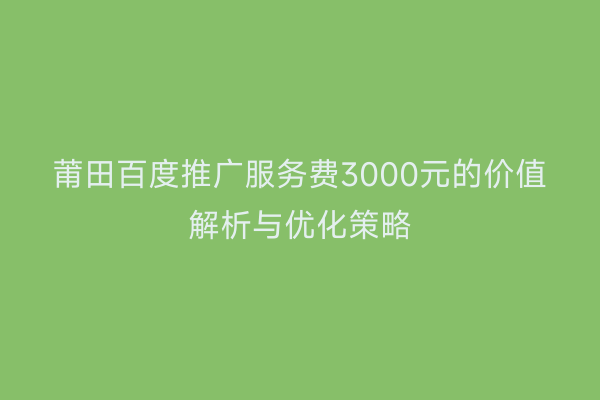 莆田百度推广服务费3000元的价值解析与优化策略