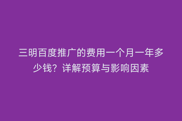 三明百度推广的费用一个月一年多少钱？详解预算与影响因素
