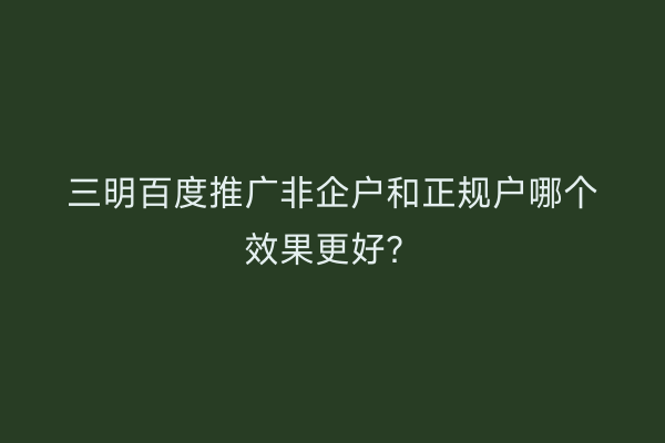 三明百度推广非企户和正规户哪个效果更好？