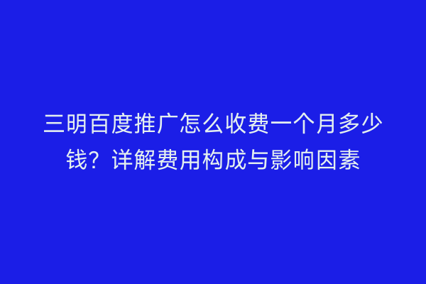 三明百度推广怎么收费一个月多少钱？详解费用构成与影响因素